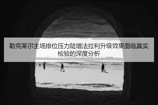 勒克莱尔主场排位压力陡增法拉利升级效果面临真实检验的深度分析