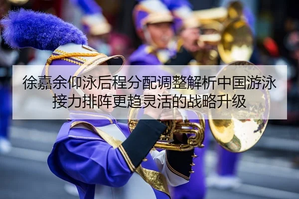 徐嘉余仰泳后程分配调整解析中国游泳接力排阵更趋灵活的战略升级