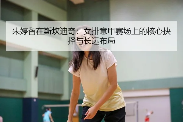 朱婷留在斯坎迪奇：女排意甲赛场上的核心抉择与长远布局