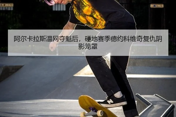阿尔卡拉斯温网夺魁后，硬地赛季德约科维奇复仇阴影笼罩