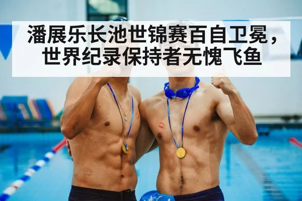 潘展乐长池世锦赛百自卫冕，世界纪录保持者无愧飞鱼
