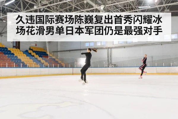 久违国际赛场陈巍复出首秀闪耀冰场花滑男单日本军团仍是最强对手