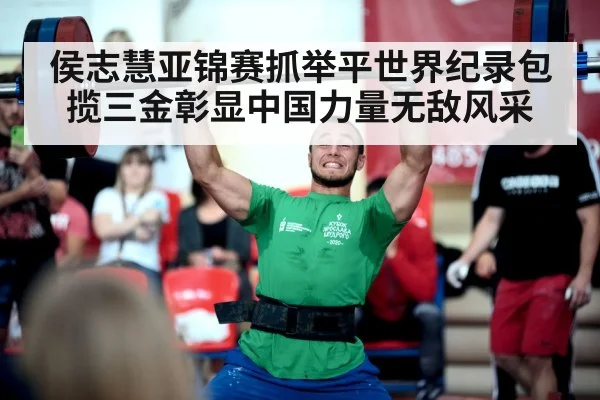 侯志慧亚锦赛抓举平世界纪录包揽三金彰显中国力量无敌风采