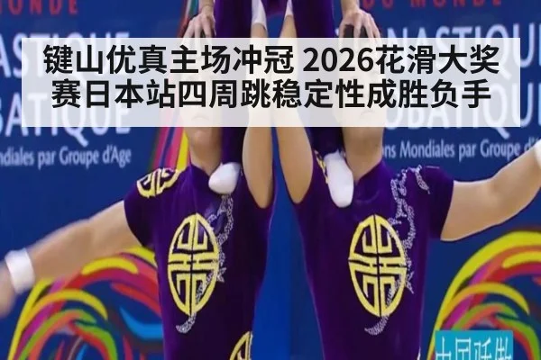 键山优真主场冲冠 2026花滑大奖赛日本站四周跳稳定性成胜负手